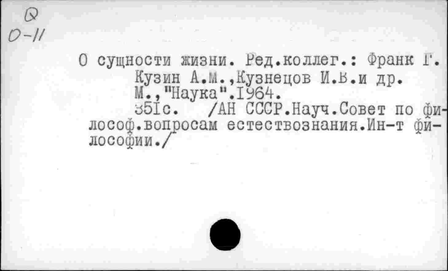 ﻿о-и
О сущности жизни. Ред.коллег.: Франк Г. Кузин А.М.,Кузнецов И.В.и др. М.,"НаукаМ.1У64.
з51с. /АН СССР.Науч.Совет по фи лософ.вопросам естествознания.Ин-т философии./